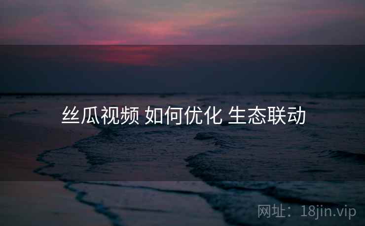 丝瓜视频 如何优化 生态联动