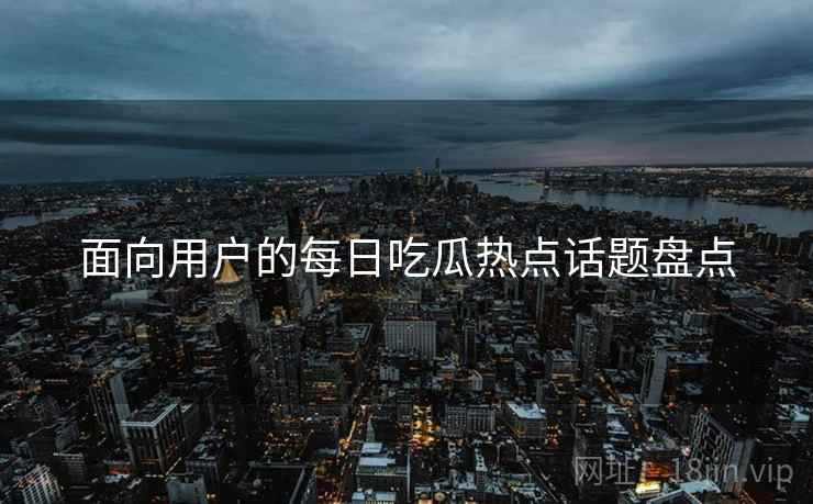 面向用户的每日吃瓜热点话题盘点